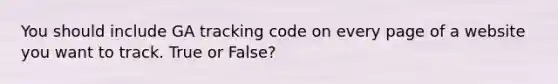 You should include GA tracking code on every page of a website you want to track. True or False?