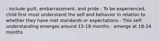 - include guilt, embarrassment, and pride - To be experienced, child first must understand the self and behavior in relation to whether they have met standards or expectations - This self-understanding emerges around 15-18 months - emerge at 18-24 months