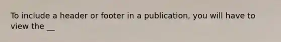 To include a header or footer in a publication, you will have to view the __