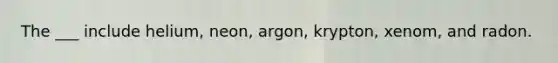 The ___ include helium, neon, argon, krypton, xenom, and radon.