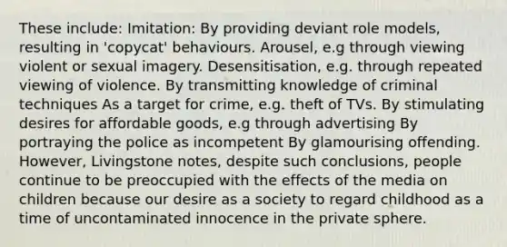 These include: Imitation: By providing deviant role models, resulting in 'copycat' behaviours. Arousel, e.g through viewing violent or sexual imagery. Desensitisation, e.g. through repeated viewing of violence. By transmitting knowledge of criminal techniques As a target for crime, e.g. theft of TVs. By stimulating desires for affordable goods, e.g through advertising By portraying the police as incompetent By glamourising offending. However, Livingstone notes, despite such conclusions, people continue to be preoccupied with the effects of the media on children because our desire as a society to regard childhood as a time of uncontaminated innocence in the private sphere.