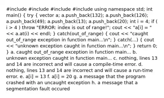 #include #include #include #include using namespace std; int main() ( try { vector a; a.push_back(132); a.push_back(126); a.push_back(49); a.push_back(13); a.push_back(20); int i = 4; if ( i > 4 ) throw "ERROR: index is out of range!"; cout << "a[i] = " << a.at(i) << endl; ) catch(out_of_range) ( cout << "caught out_of_range exception in function main...n"; ) catch(...) ( cout << "unknown exception caught in function main...n"; ) return 0; } a. caught out_of_range exception in function main... b. unknown exception caught in function main... c. nothing, lines 13 and 14 are incorrect and will cause a compile-time error. d. nothing, lines 13 and 14 are incorrect and will cause a run-time error. e. a[i] = 13 f. a[i] = 20 g. a message that the program crashed with an uncaught exception h. a message that a segmentation fault occured