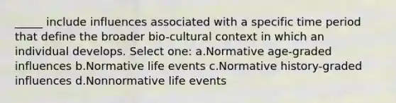 _____ include influences associated with a specific time period that define the broader bio-cultural context in which an individual develops. Select one: a.Normative age-graded influences b.Normative life events c.Normative history-graded influences d.Nonnormative life events