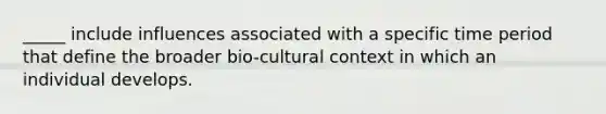 _____ include influences associated with a specific time period that define the broader bio-cultural context in which an individual develops.