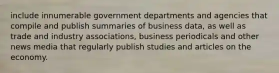 include innumerable government departments and agencies that compile and publish summaries of business data, as well as trade and industry associations, business periodicals and other news media that regularly publish studies and articles on the economy.