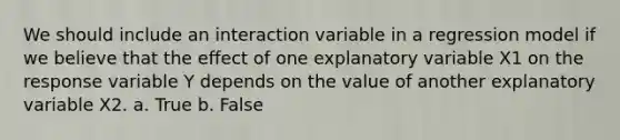 We should include an interaction variable in a regression model if we believe that the effect of one explanatory variable X1 on the response variable Y depends on the value of another explanatory variable X2. a. True b. False