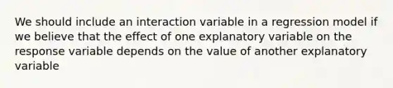 We should include an interaction variable in a regression model if we believe that the effect of one explanatory variable on the response variable depends on the value of another explanatory variable