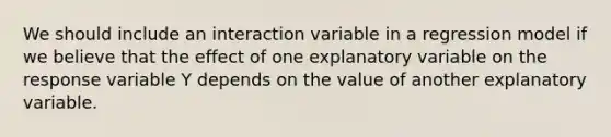 We should include an interaction variable in a regression model if we believe that the effect of one explanatory variable on the response variable Y depends on the value of another explanatory variable.