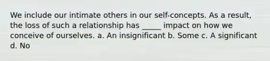 We include our intimate others in our self-concepts. As a result, the loss of such a relationship has _____ impact on how we conceive of ourselves. a. An insignificant b. Some c. A significant d. No