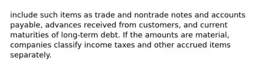 include such items as trade and nontrade notes and accounts payable, advances received from customers, and current maturities of long-term debt. If the amounts are material, companies classify income taxes and other accrued items separately.