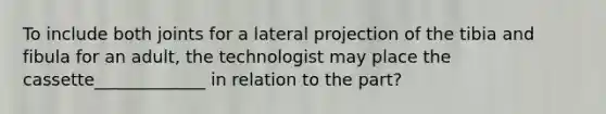 To include both joints for a lateral projection of the tibia and fibula for an adult, the technologist may place the cassette_____________ in relation to the part?