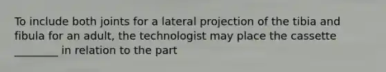 To include both joints for a lateral projection of the tibia and fibula for an adult, the technologist may place the cassette ________ in relation to the part