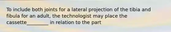 To include both joints for a lateral projection of the tibia and fibula for an adult, the technologist may place the cassette_________ in relation to the part