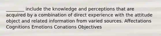 ________ include the knowledge and perceptions that are acquired by a combination of direct experience with the attitude object and related information from varied sources. Affectations Cognitions Emotions Conations Objectives