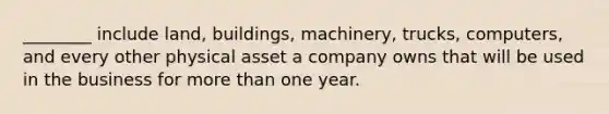 ________ include land, buildings, machinery, trucks, computers, and every other physical asset a company owns that will be used in the business for more than one year.