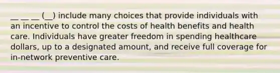 __ __ __ (__) include many choices that provide individuals with an incentive to control the costs of health benefits and health care. Individuals have greater freedom in spending healthcare dollars, up to a designated amount, and receive full coverage for in-network preventive care.