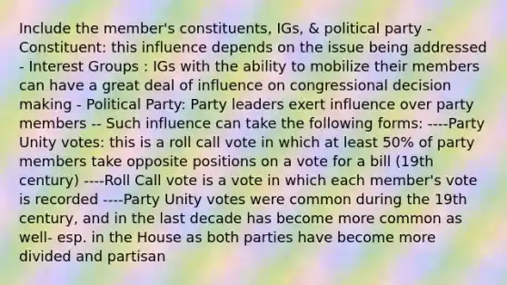 Include the member's constituents, IGs, & political party - Constituent: this influence depends on the issue being addressed - Interest Groups : IGs with the ability to mobilize their members can have a great deal of influence on congressional decision making - Political Party: Party leaders exert influence over party members -- Such influence can take the following forms: ----Party Unity votes: this is a roll call vote in which at least 50% of party members take opposite positions on a vote for a bill (19th century) ----Roll Call vote is a vote in which each member's vote is recorded ----Party Unity votes were common during the 19th century, and in the last decade has become more common as well- esp. in the House as both parties have become more divided and partisan