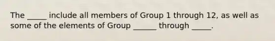 The _____ include all members of Group 1 through 12, as well as some of the elements of Group ______ through _____.