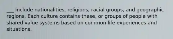 ___ include nationalities, religions, racial groups, and geographic regions. Each culture contains these, or groups of people with shared value systems based on common life experiences and situations.