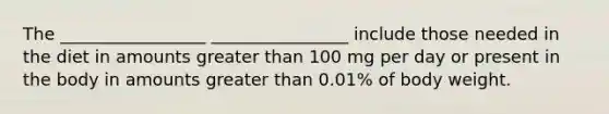 The _________________ ________________ include those needed in the diet in amounts greater than 100 mg per day or present in the body in amounts greater than 0.01% of body weight.