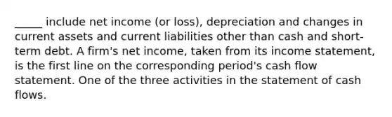 _____ include net income (or loss), depreciation and changes in current assets and current liabilities other than cash and short-term debt. A firm's net income, taken from its income statement, is the first line on the corresponding period's cash flow statement. One of the three activities in the statement of cash flows.