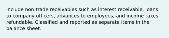 include non-trade receivables such as interest receivable, loans to company officers, advances to employees, and income taxes refundable. Classified and reported as separate items in the balance sheet.