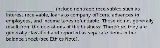 _____ ________________ include nontrade receivables such as interest receivable, loans to company officers, advances to employees, and income taxes refundable. These do not generally result from the operations of the business. Therefore, they are generally classified and reported as separate items in the balance sheet (see Ethics Note).