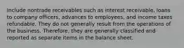 Include nontrade receivables such as interest receivable, loans to company officers, advances to employees, and income taxes refundable. They do not generally result from the operations of the business. Therefore, they are generally classified and reported as separate items in the balance sheet.