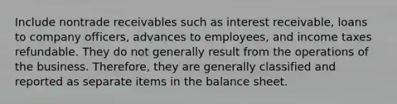 Include nontrade receivables such as interest receivable, loans to company officers, advances to employees, and income taxes refundable. They do not generally result from the operations of the business. Therefore, they are generally classified and reported as separate items in the balance sheet.