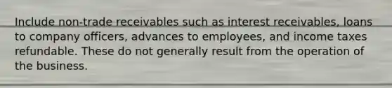 Include non-trade receivables such as interest receivables, loans to company officers, advances to employees, and income taxes refundable. These do not generally result from the operation of the business.