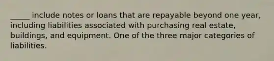 _____ include notes or loans that are repayable beyond one year, including liabilities associated with purchasing real estate, buildings, and equipment. One of the three major categories of liabilities.