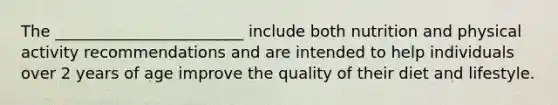 The ________________________ include both nutrition and physical activity recommendations and are intended to help individuals over 2 years of age improve the quality of their diet and lifestyle.