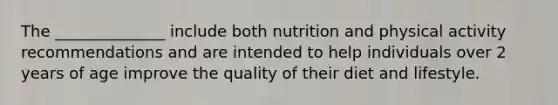 The ______________ include both nutrition and physical activity recommendations and are intended to help individuals over 2 years of age improve the quality of their diet and lifestyle.