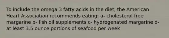 To include the omega 3 fatty acids in the diet, the American Heart Association recommends eating: a- cholesterol free margarine b- fish oil supplements c- hydrogenated margarine d- at least 3.5 ounce portions of seafood per week