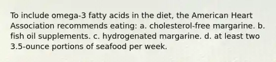 To include omega-3 fatty acids in the diet, the American Heart Association recommends eating: a. cholesterol-free margarine. b. fish oil supplements. c. hydrogenated margarine. d. at least two 3.5-ounce portions of seafood per week.