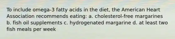 To include omega-3 fatty acids in the diet, the American Heart Association recommends eating: a. cholesterol-free margarines b. fish oil supplements c. hydrogenated margarine d. at least two fish meals per week