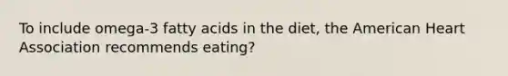 To include omega-3 fatty acids in the diet, the American Heart Association recommends eating?