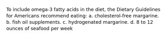 To include omega-3 fatty acids in the diet, the Dietary Guidelines for Americans recommend eating: a. cholesterol-free margarine. b. fish oil supplements. c. hydrogenated margarine. d. 8 to 12 ounces of seafood per week