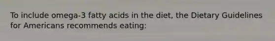 To include omega-3 fatty acids in the diet, the Dietary Guidelines for Americans recommends eating: