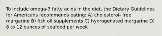 To include omega-3 fatty acids in the diet, the Dietary Guidelines for Americans recommends eating: A) cholesterol- free margarine B) fish oil supplements C) hydrogenated margarine D) 8 to 12 ounces of seafood per week