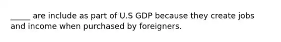 _____ are include as part of U.S GDP because they create jobs and income when purchased by foreigners.