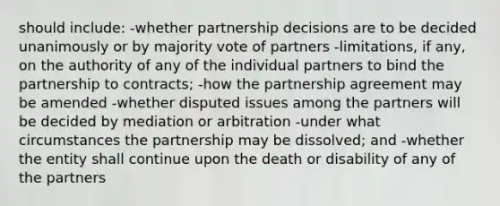 should include: -whether partnership decisions are to be decided unanimously or by majority vote of partners -limitations, if any, on the authority of any of the individual partners to bind the partnership to contracts; -how the partnership agreement may be amended -whether disputed issues among the partners will be decided by mediation or arbitration -under what circumstances the partnership may be dissolved; and -whether the entity shall continue upon the death or disability of any of the partners