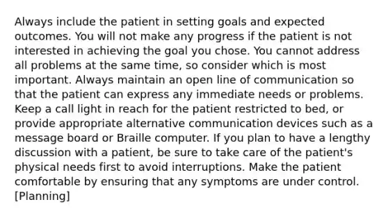 Always include the patient in setting goals and expected outcomes. You will not make any progress if the patient is not interested in achieving the goal you chose. You cannot address all problems at the same time, so consider which is most important. Always maintain an open line of communication so that the patient can express any immediate needs or problems. Keep a call light in reach for the patient restricted to bed, or provide appropriate alternative communication devices such as a message board or Braille computer. If you plan to have a lengthy discussion with a patient, be sure to take care of the patient's physical needs first to avoid interruptions. Make the patient comfortable by ensuring that any symptoms are under control. [Planning]