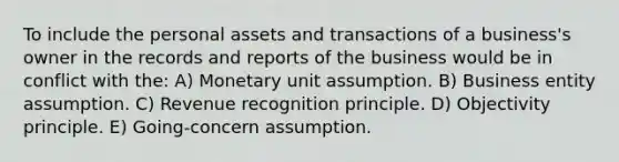 To include the personal assets and transactions of a business's owner in the records and reports of the business would be in conflict with the: A) Monetary unit assumption. B) Business entity assumption. C) Revenue recognition principle. D) Objectivity principle. E) Going-concern assumption.