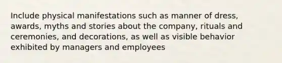 Include physical manifestations such as manner of dress, awards, myths and stories about the company, rituals and ceremonies, and decorations, as well as visible behavior exhibited by managers and employees