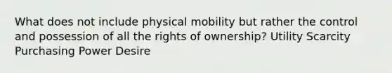 What does not include physical mobility but rather the control and possession of all the rights of ownership? Utility Scarcity Purchasing Power Desire