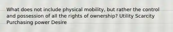 What does not include physical mobility, but rather the control and possession of all the rights of ownership? Utility Scarcity Purchasing power Desire