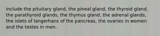 include the pituitary gland, the pineal gland, the thyroid gland, the parathyroid glands, the thymus gland, the adrenal glands, the islets of langerhans of the pancreas, the ovaries in women and the testes in men.