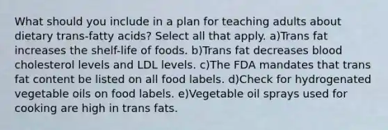 What should you include in a plan for teaching adults about dietary trans-fatty acids? Select all that apply. a)Trans fat increases the shelf-life of foods. b)Trans fat decreases blood cholesterol levels and LDL levels. c)The FDA mandates that trans fat content be listed on all food labels. d)Check for hydrogenated vegetable oils on food labels. e)Vegetable oil sprays used for cooking are high in trans fats.