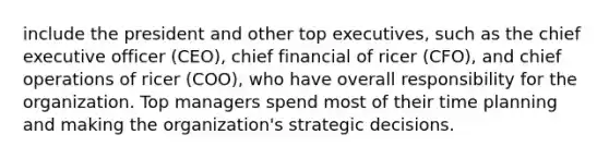 include the president and other top executives, such as the chief executive officer (CEO), chief financial of ricer (CFO), and chief operations of ricer (COO), who have overall responsibility for the organization. Top managers spend most of their time planning and making the organization's strategic decisions.